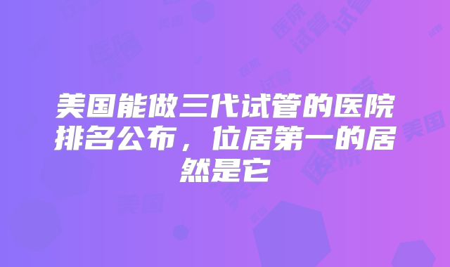 美国能做三代试管的医院排名公布，位居第一的居然是它