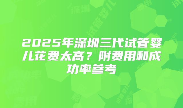 2025年深圳三代试管婴儿花费太高？附费用和成功率参考