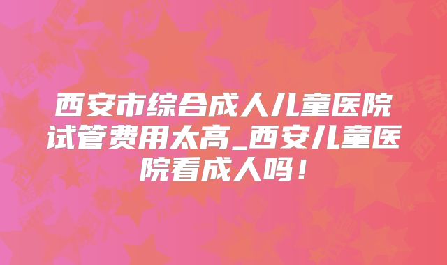 西安市综合成人儿童医院试管费用太高_西安儿童医院看成人吗!