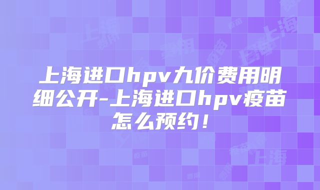 上海进口hpv九价费用明细公开-上海进口hpv疫苗怎么预约！