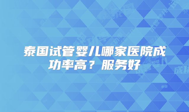 泰国试管婴儿哪家医院成功率高?服务好