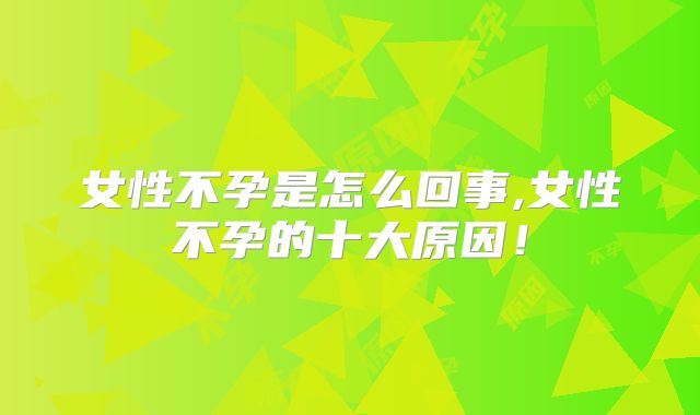 女性不孕是怎么回事,女性不孕的十大原因！