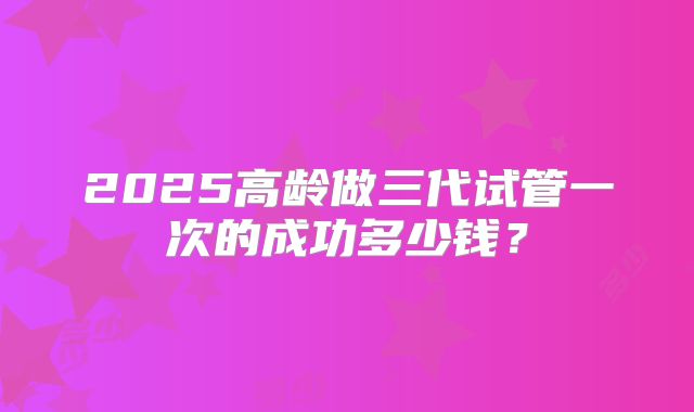 2025高龄做三代试管一次的成功多少钱？