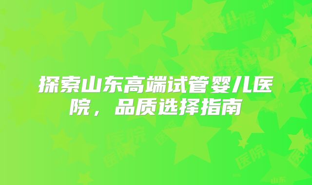 探索山东高端试管婴儿医院,品质选择指南