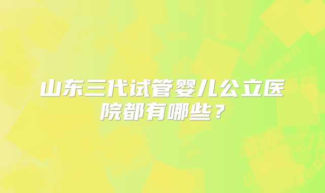 山东三代试管婴儿公立医院都有哪些?
