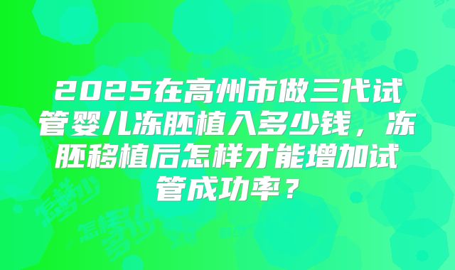 2025在高州市做三代试管婴儿冻胚植入多少钱,冻胚移植后怎样才能增加试管成功率?