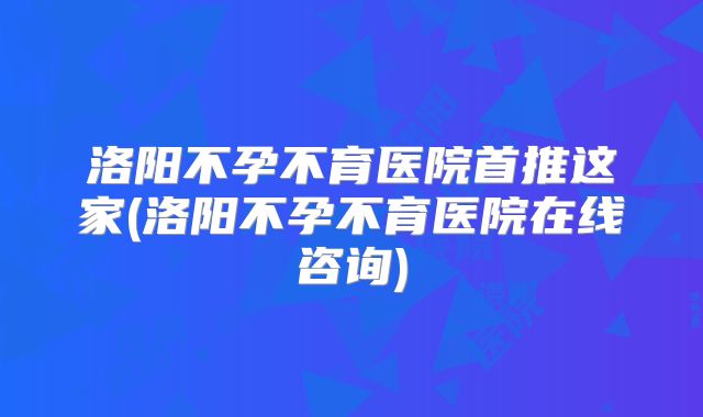 洛阳不孕不育医院首推这家(洛阳不孕不育医院在线咨询)
