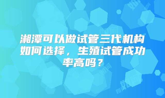湘潭可以做试管三代机构如何选择,生殖试管成功率高吗?