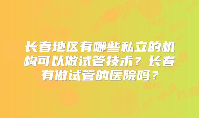 长春地区有哪些私立的机构可以做试管技术？长春有做试管的医院吗？