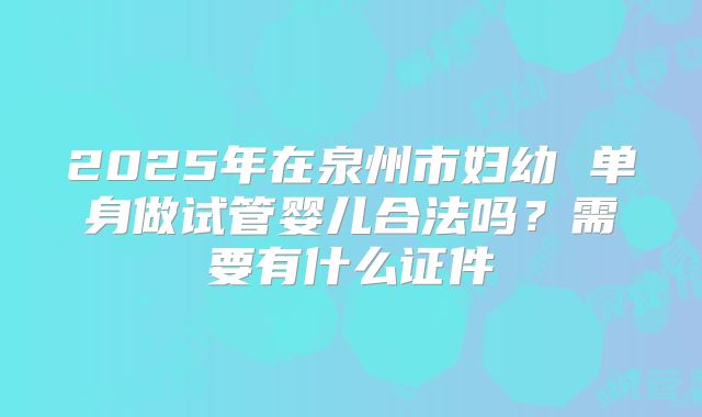 2025年在泉州市妇幼 单身做试管婴儿合法吗?需要有什么证件