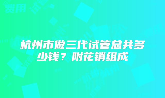 杭州市做三代试管总共多少钱？附花销组成