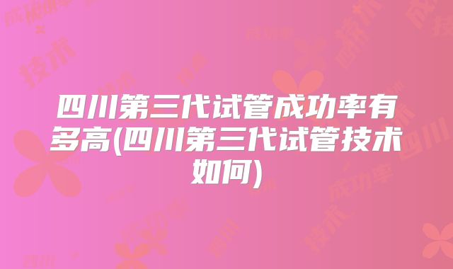 四川第三代试管成功率有多高(四川第三代试管技术如何)