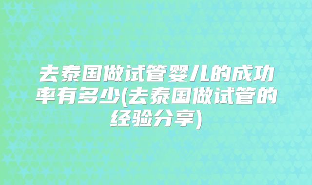 去泰国做试管婴儿的成功率有多少(去泰国做试管的经验分享)