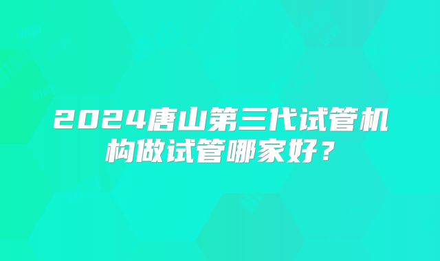 2024唐山第三代试管机构做试管哪家好？