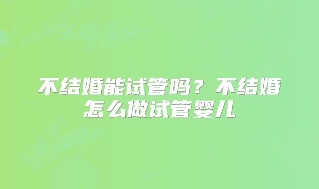 不结婚能试管吗?不结婚怎么做试管婴儿