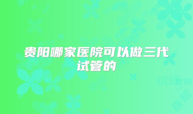 贵阳哪家医院可以做三代试管的