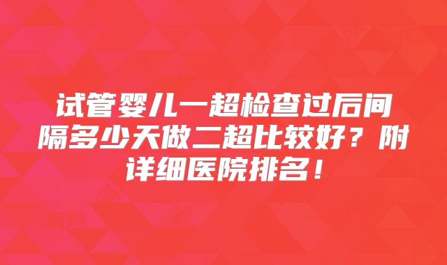 试管婴儿一超检查过后间隔多少天做二超比较好?附详细医院排名!