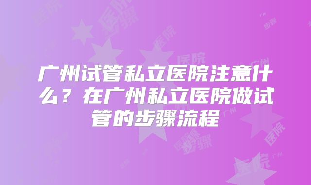 广州试管私立医院注意什么？在广州私立医院做试管的步骤流程