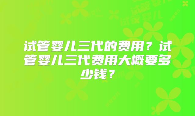 试管婴儿三代的费用？试管婴儿三代费用大概要多少钱？
