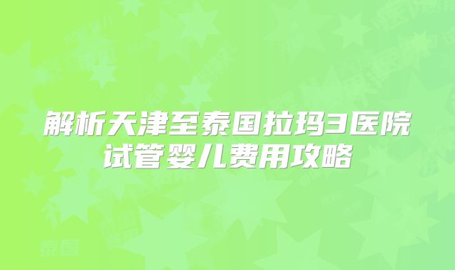解析天津至泰国拉玛3医院试管婴儿费用攻略