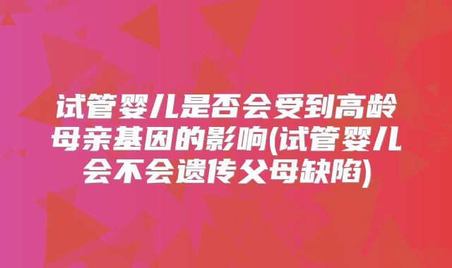试管婴儿是否会受到高龄母亲基因的影响(试管婴儿会不会遗传父母缺陷)