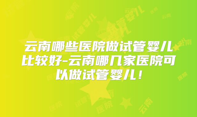 云南哪些医院做试管婴儿比较好-云南哪几家医院可以做试管婴儿！