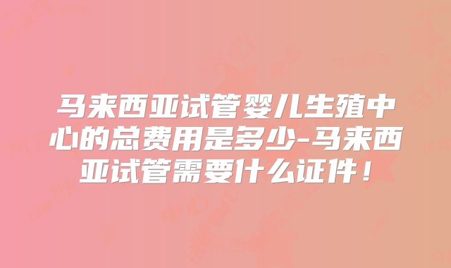 马来西亚试管婴儿生殖中心的总费用是多少-马来西亚试管需要什么证件!