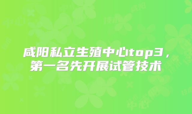 咸阳私立生殖中心top3，第一名先开展试管技术