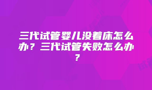 三代试管婴儿没着床怎么办?三代试管失败怎么办?