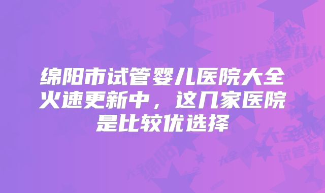 绵阳市试管婴儿医院大全火速更新中，这几家医院是比较优选择