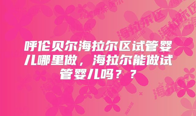 呼伦贝尔海拉尔区试管婴儿哪里做,海拉尔能做试管婴儿吗??