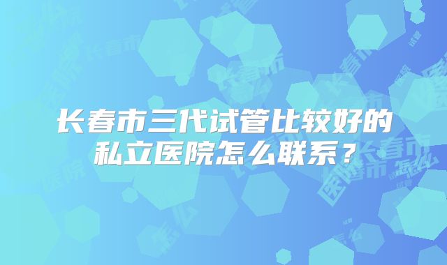 长春市三代试管比较好的私立医院怎么联系?