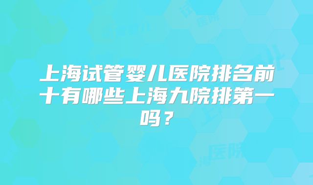 上海试管婴儿医院排名前十有哪些上海九院排第一吗？