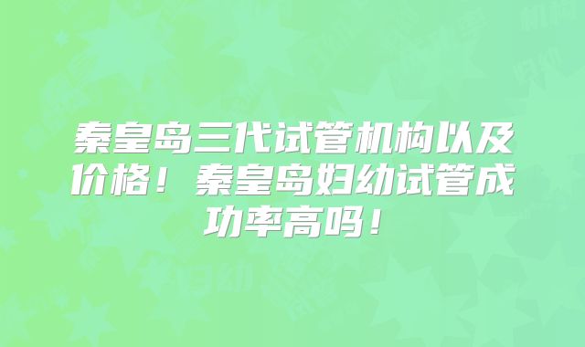 秦皇岛三代试管机构以及价格！秦皇岛妇幼试管成功率高吗！