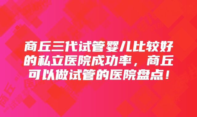 商丘三代试管婴儿比较好的私立医院成功率，商丘可以做试管的医院盘点！