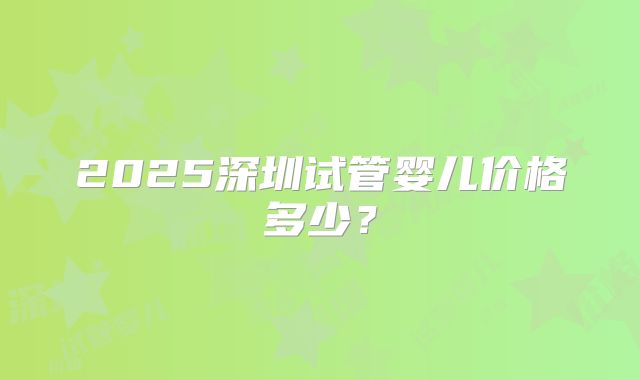 2025深圳试管婴儿价格多少？
