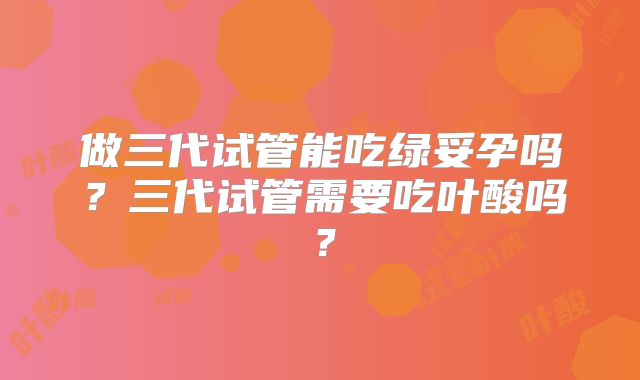 做三代试管能吃绿妥孕吗?三代试管需要吃叶酸吗?