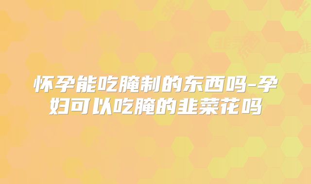 怀孕能吃腌制的东西吗-孕妇可以吃腌的韭菜花吗