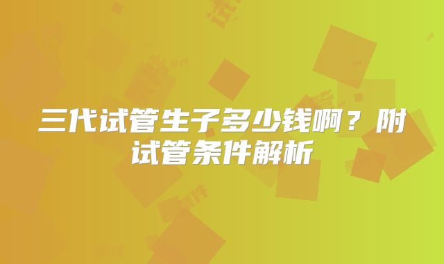 三代试管生子多少钱啊？附试管条件解析