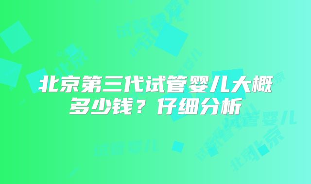 北京第三代试管婴儿大概多少钱？仔细分析
