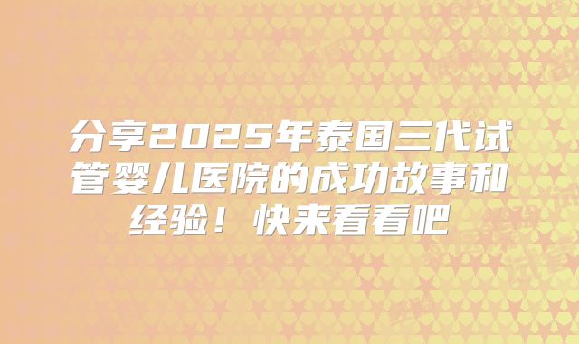 分享2025年泰国三代试管婴儿医院的成功故事和经验！快来看看吧