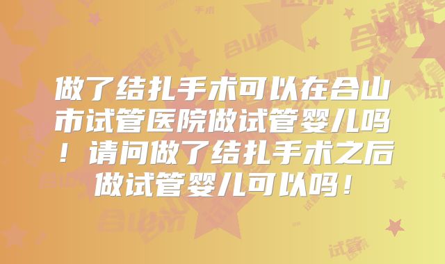 做了结扎手术可以在合山市试管医院做试管婴儿吗！请问做了结扎手术之后做试管婴儿可以吗！