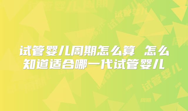 试管婴儿周期怎么算 怎么知道适合哪一代试管婴儿