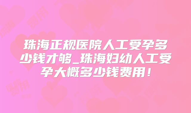 珠海正规医院人工受孕多少钱才够_珠海妇幼人工受孕大概多少钱费用！