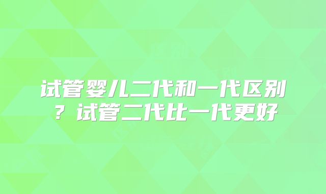 试管婴儿二代和一代区别?试管二代比一代更好
