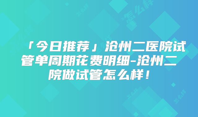 「今日推荐」沧州二医院试管单周期花费明细-沧州二院做试管怎么样!