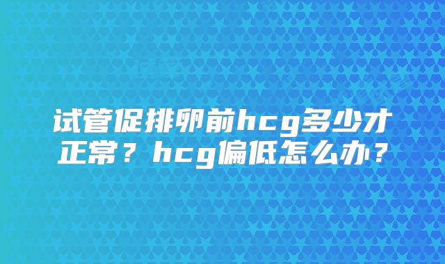试管促排卵前hcg多少才正常?hcg偏低怎么办?