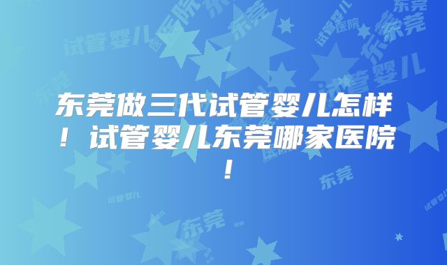 东莞做三代试管婴儿怎样！试管婴儿东莞哪家医院！