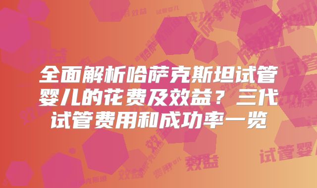 全面解析哈萨克斯坦试管婴儿的花费及效益？三代试管费用和成功率一览