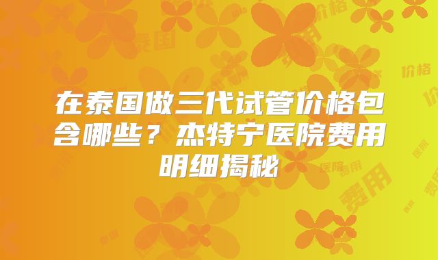 在泰国做三代试管价格包含哪些？杰特宁医院费用明细揭秘